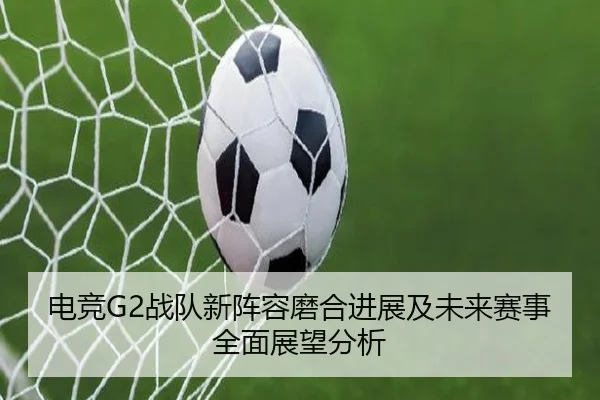 电竞G2战队新阵容磨合进展及未来赛事全面展望分析